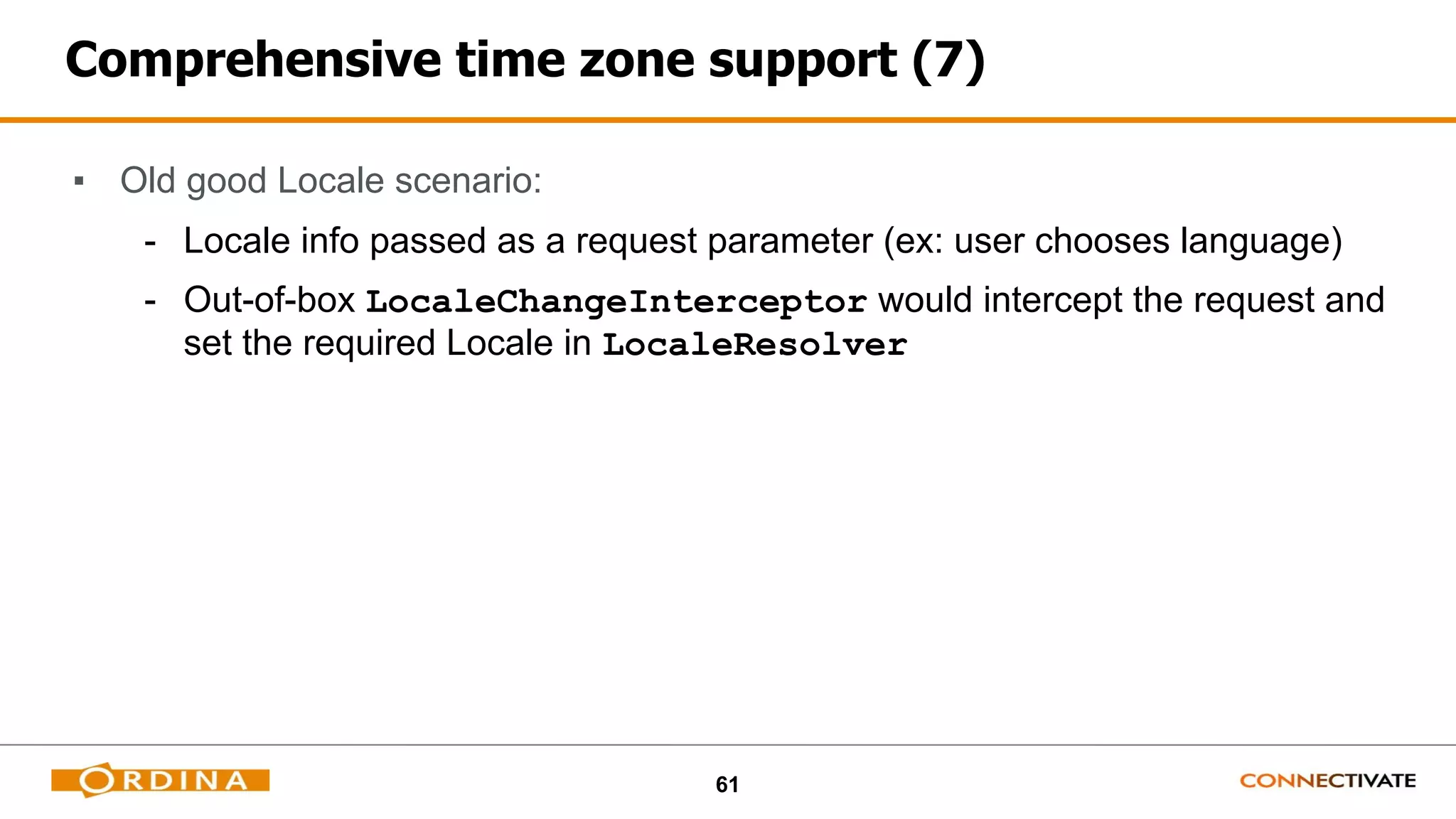 61
Comprehensive time zone support (7)
▪ Old good Locale scenario:
- Locale info passed as a request parameter (ex: user chooses language)
- Out-of-box LocaleChangeInterceptor would intercept the request and
set the required Locale in LocaleResolver
 