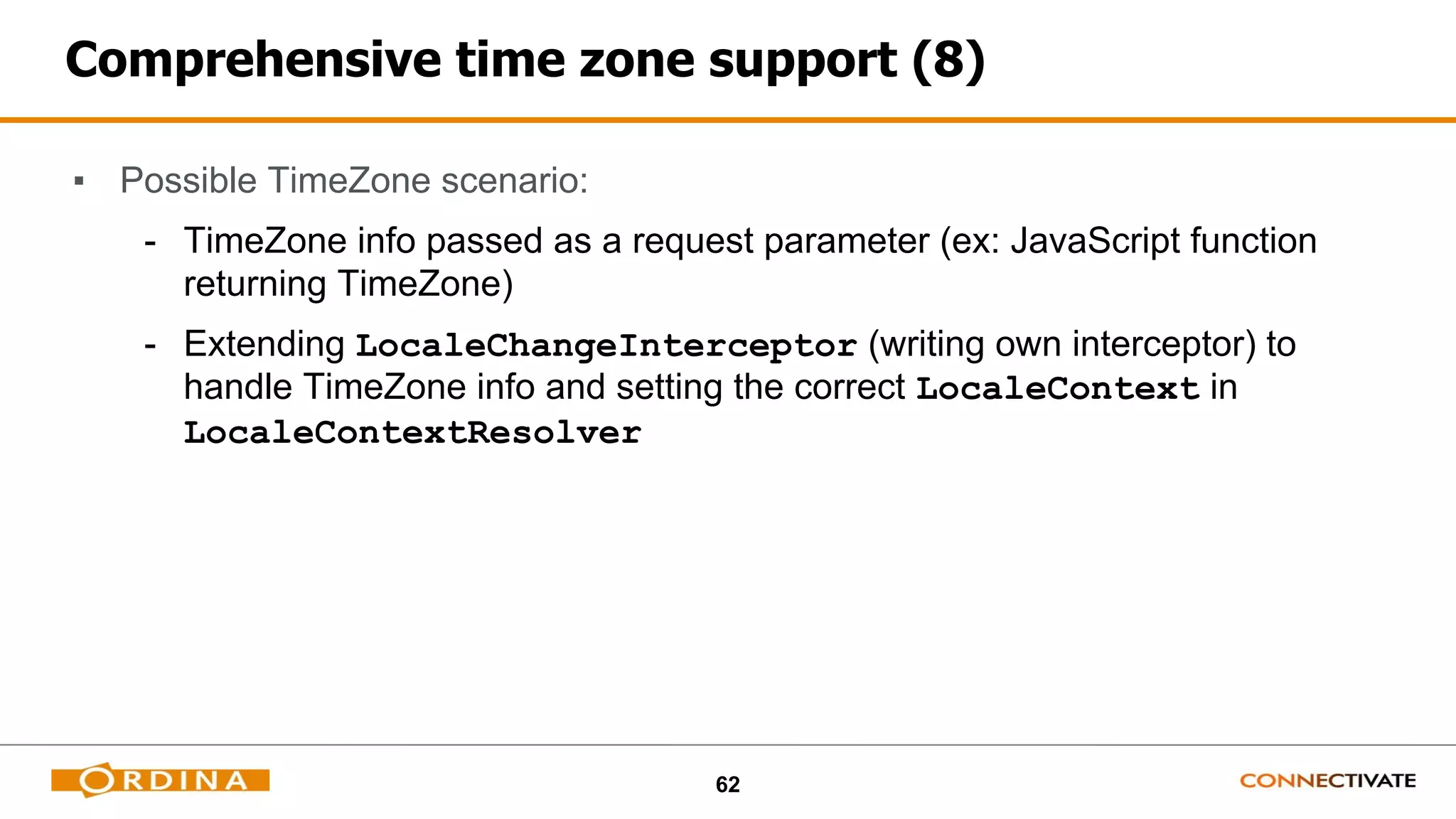 62
Comprehensive time zone support (8)
▪ Possible TimeZone scenario:
- TimeZone info passed as a request parameter (ex: JavaScript function
returning TimeZone)
- Extending LocaleChangeInterceptor (writing own interceptor) to
handle TimeZone info and setting the correct LocaleContext in
LocaleContextResolver
 