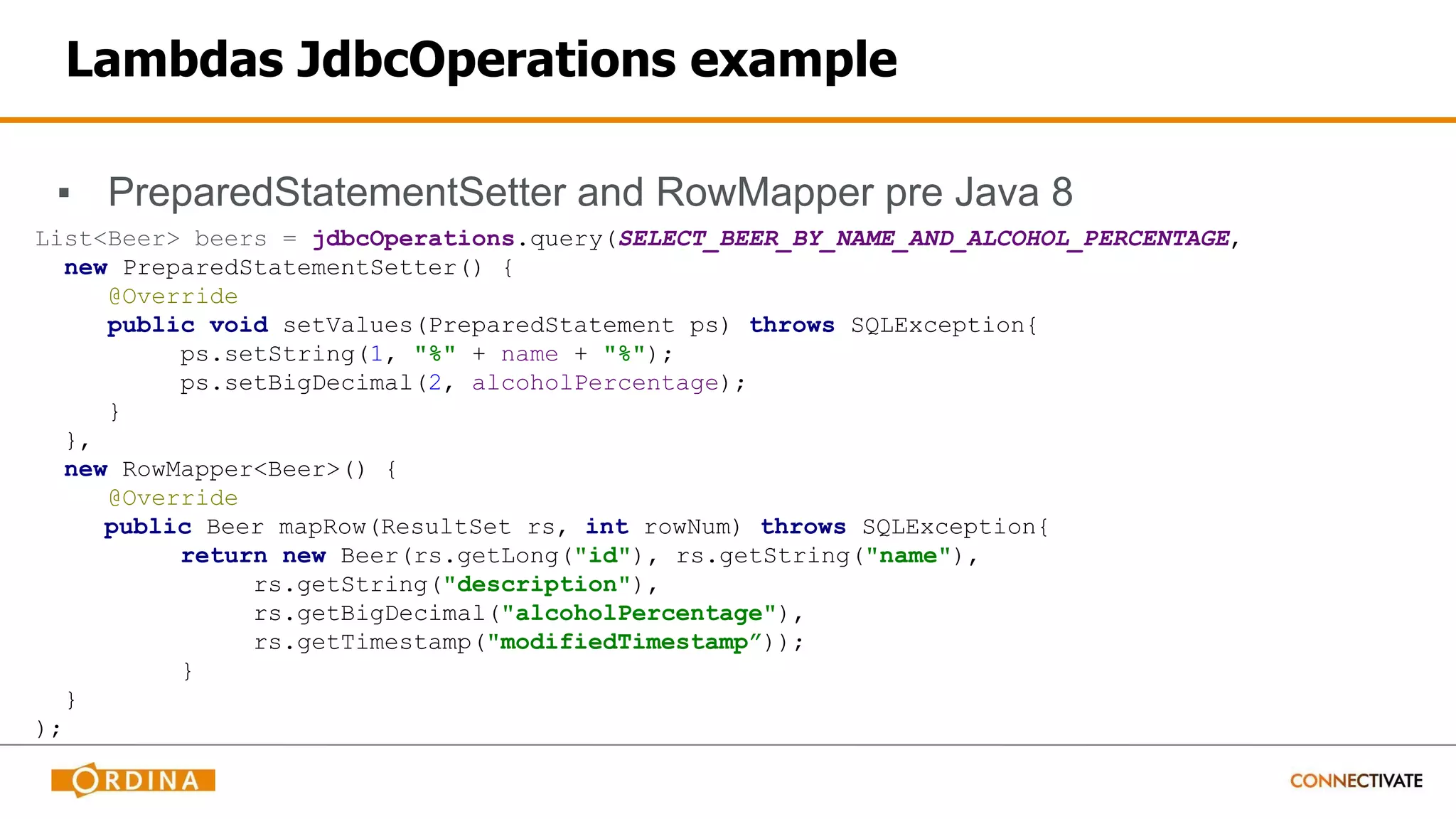 Lambdas JdbcOperations example
▪ PreparedStatementSetter and RowMapper pre Java 8
List<Beer> beers = jdbcOperations.query(SELECT_BEER_BY_NAME_AND_ALCOHOL_PERCENTAGE,
new PreparedStatementSetter() {
@Override
public void setValues(PreparedStatement ps) throws SQLException{
ps.setString(1, "%" + name + "%");
ps.setBigDecimal(2, alcoholPercentage);
}
},
new RowMapper<Beer>() {
@Override
public Beer mapRow(ResultSet rs, int rowNum) throws SQLException{
return new Beer(rs.getLong("id"), rs.getString("name"),
rs.getString("description"),
rs.getBigDecimal("alcoholPercentage"),
rs.getTimestamp("modifiedTimestamp”));
}
}
);
 