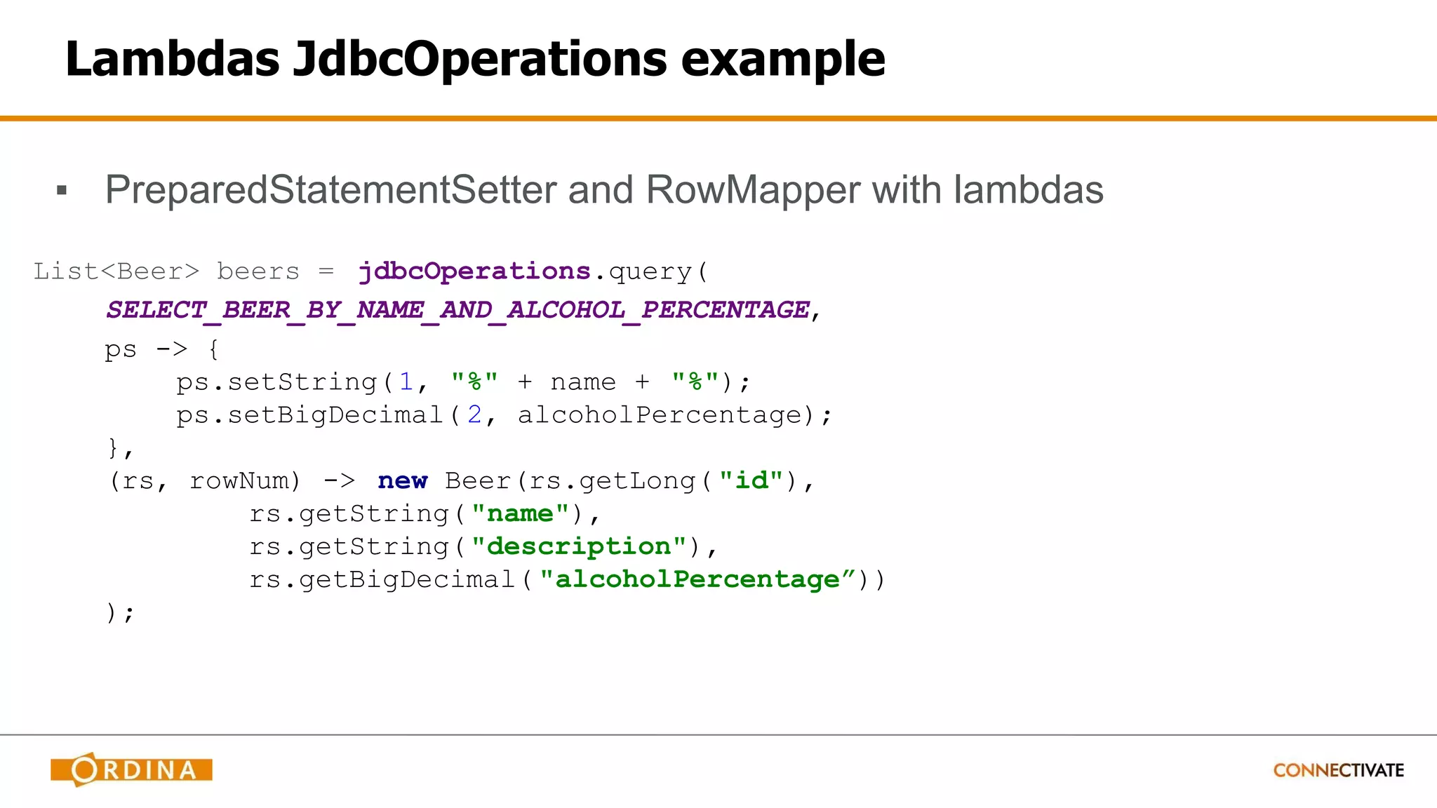 Lambdas JdbcOperations example
▪ PreparedStatementSetter and RowMapper with lambdas
List<Beer> beers = jdbcOperations.query(
SELECT_BEER_BY_NAME_AND_ALCOHOL_PERCENTAGE,
ps -> {
ps.setString(1, "%" + name + "%");
ps.setBigDecimal( 2, alcoholPercentage);
},
(rs, rowNum) -> new Beer(rs.getLong( "id"),
rs.getString("name"),
rs.getString("description"),
rs.getBigDecimal( "alcoholPercentage”))
);
 
