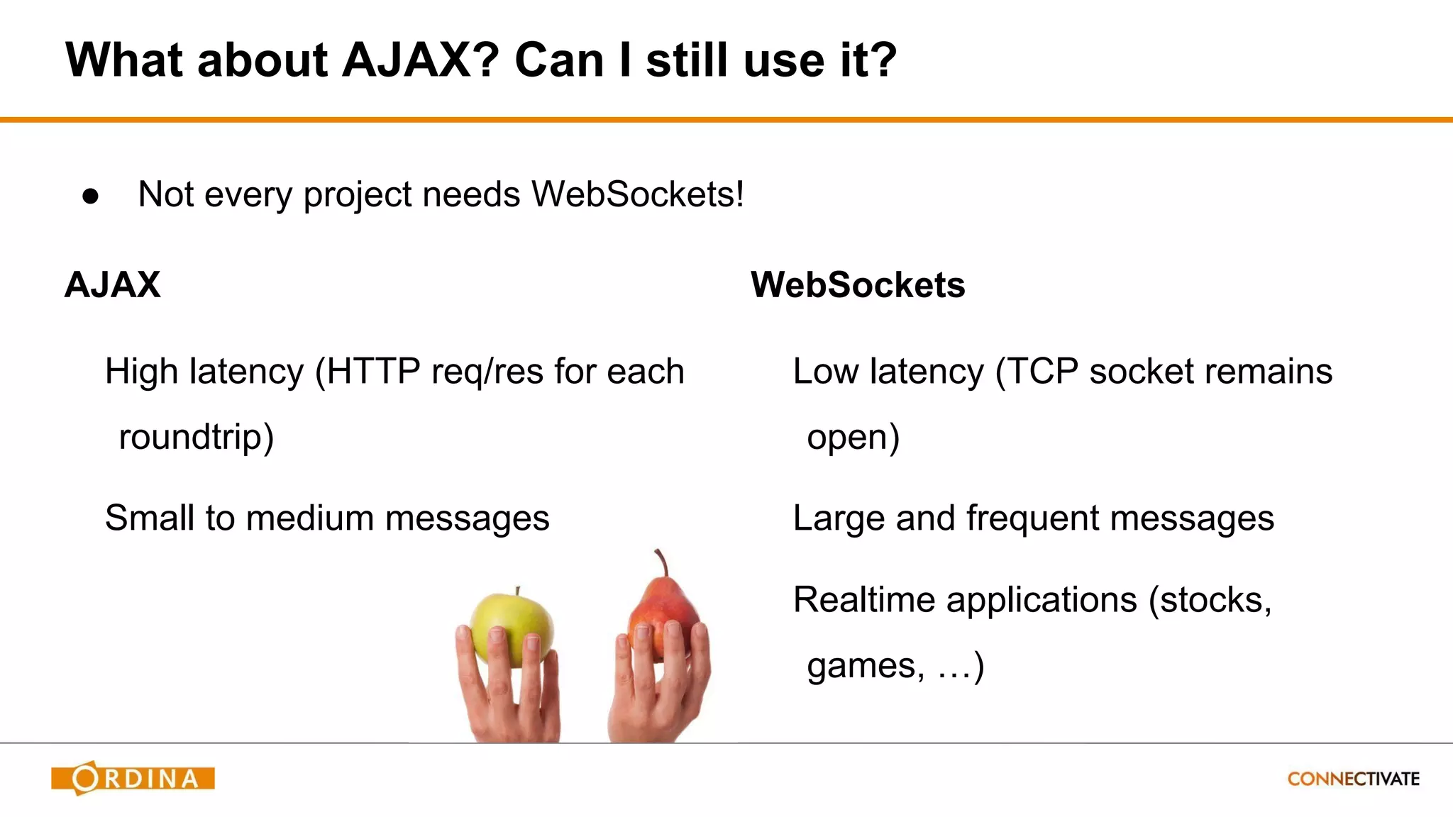 What about AJAX? Can I still use it?
AJAX
High latency (HTTP req/res for each
roundtrip)
Small to medium messages
WebSockets
Low latency (TCP socket remains
open)
Large and frequent messages
Realtime applications (stocks,
games, …)
● Not every project needs WebSockets!
 