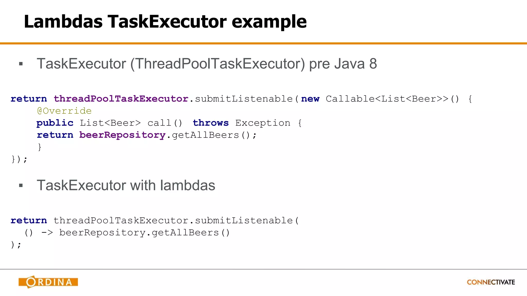 Lambdas TaskExecutor example
▪ TaskExecutor (ThreadPoolTaskExecutor) pre Java 8
return threadPoolTaskExecutor.submitListenable( new Callable<List<Beer>>() {
@Override
public List<Beer> call() throws Exception {
return beerRepository.getAllBeers();
}
});
▪ TaskExecutor with lambdas
return threadPoolTaskExecutor.submitListenable(
() -> beerRepository.getAllBeers()
);
 