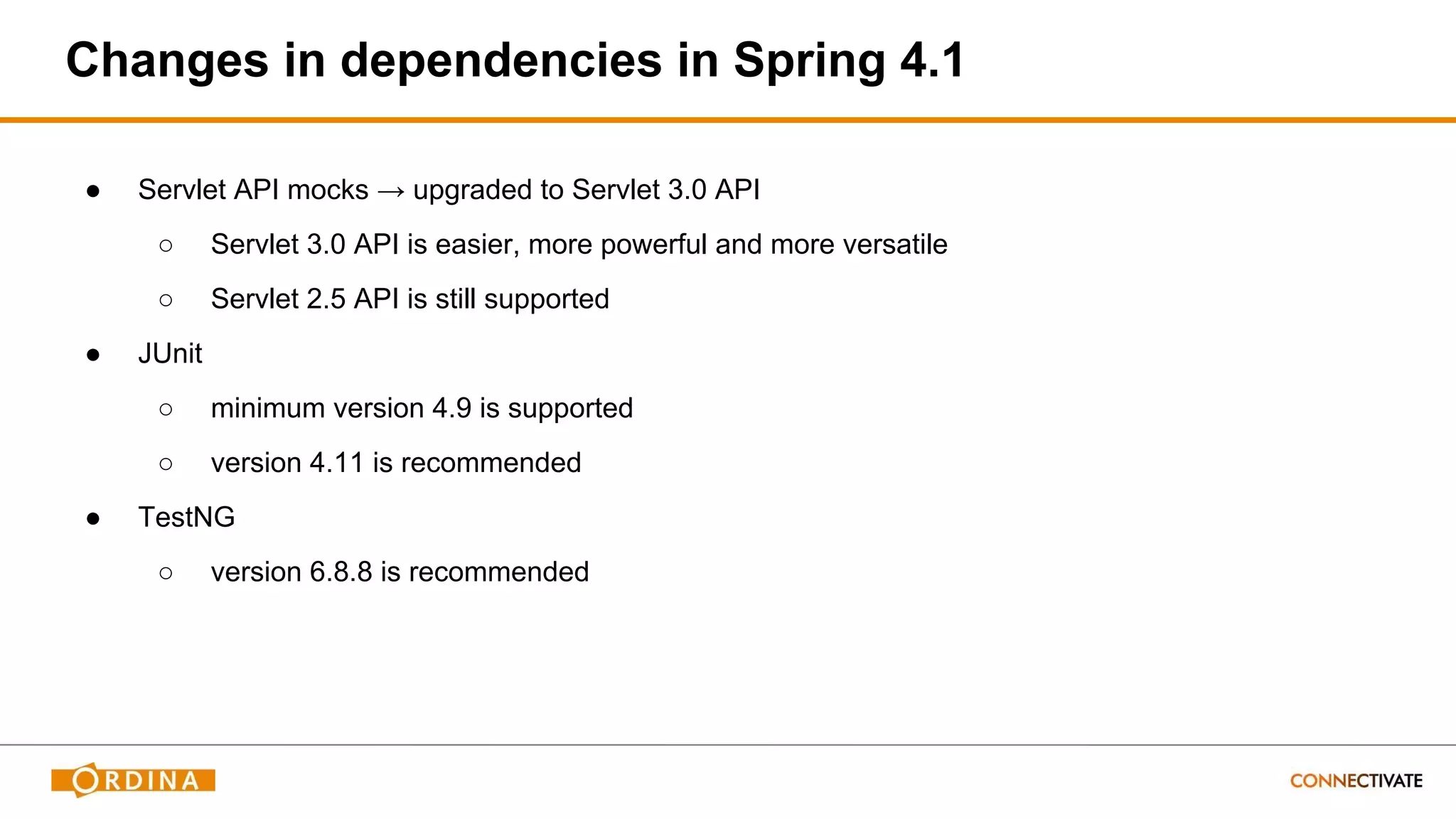 Changes in dependencies in Spring 4.1
● Servlet API mocks → upgraded to Servlet 3.0 API
○ Servlet 3.0 API is easier, more powerful and more versatile
○ Servlet 2.5 API is still supported
● JUnit
○ minimum version 4.9 is supported
○ version 4.11 is recommended
● TestNG
○ version 6.8.8 is recommended
 