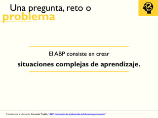 Una pregunta, reto o
problema
Procedencia de la información: Fernando Trujillo, “ABP: formación del profesorado de Educación permanente”
El ABP consiste en crear
situaciones complejas de aprendizaje.
 