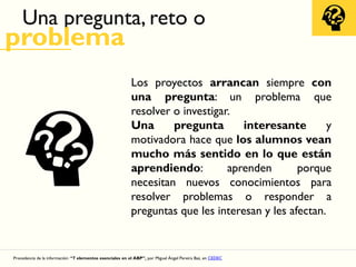 Una pregunta, reto o
problema
Los proyectos arrancan siempre con
una pregunta: un problema que
resolver o investigar.
Una pregunta interesante y
motivadora hace que los alumnos vean
mucho más sentido en lo que están
aprendiendo: aprenden porque
necesitan nuevos conocimientos para
resolver problemas o responder a
preguntas que les interesan y les afectan.
Procedencia de la información: “7 elementos esenciales en el ABP”, por Miguel Ángel Pereira Baz, en CEDEC
 