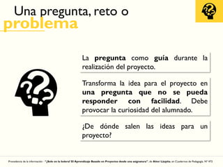 Una pregunta, reto o
problema
La pregunta como guía durante la
realización del proyecto.
Transforma la idea para el proyecto en
una pregunta que no se pueda
responder con facilidad. Debe
provocar la curiosidad del alumnado.
¿De dónde salen las ideas para un
proyecto?
Procedencia de la información : “¿Solo en la bolera? El Aprendizaje Basado en Proyectos desde una asignatura”, de Aitor Lázpita, en Cuadernos de Pedagogía, Nº 472
 