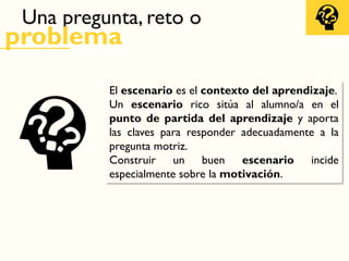 Una pregunta, reto o
problema
El escenario es el contexto del aprendizaje.
Un escenario rico sitúa al alumno/a en el
punto de partida del aprendizaje y aporta
las claves para responder adecuadamente a la
pregunta motriz.
Construir un buen escenario incide
especialmente sobre la motivación.
 