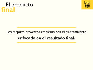 El producto
final
Los mejores proyectos empiezan con el planteamiento
enfocado en el resultado final.
 
