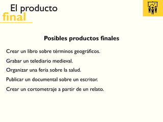 El producto
final
Posibles productos finales
Crear un libro sobre términos geográficos.
Grabar un telediario medieval.
Organizar una feria sobre la salud.
Publicar un documental sobre un escritor.
Crear un cortometraje a partir de un relato.
 