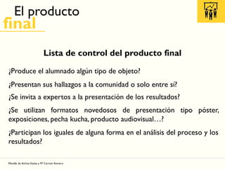 El producto
final
Lista de control del producto final
¿Produce el alumnado algún tipo de objeto?
¿Presentan sus hallazgos a la comunidad o solo entre sí?
¿Se invita a expertos a la presentación de los resultados?
¿Se utilizan formatos novedosos de presentación tipo póster,
exposiciones, pecha kucha, producto audiovisual…?
¿Participan los iguales de alguna forma en el análisis del proceso y los
resultados?
Plantilla de Ainhoa Ezeiza y Mª Carmen Romero
 