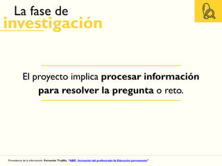 El proyecto implica procesar información
para resolver la pregunta o reto.
La fase de
investigación
Procedencia de la información: Fernando Trujillo, “ABP: formación del profesorado de Educación permanente”
 