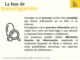 La fase de
investigación
Procedencia de la información: “7 elementos esenciales en el ABP”, por Miguel Ángel Pereira Baz, en CEDEC
Investigar es un proceso mucho más complejo
que buscar información en un libro o en
internet.
Investigación como proceso reiterativo que se
repite una y otra vez hasta llegar a una solución
o respuesta final completa y satisfactoria.
Los proyectos pueden utilizar diferentes
fuentes de información, mezclando la
tradicional búsqueda en libros o Internet con
otras posibilidades: entrevistas con expertos,
audición de conferencias…
 