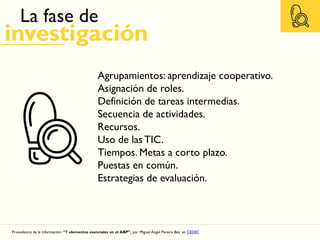 La fase de
investigación
Procedencia de la información: “7 elementos esenciales en el ABP”, por Miguel Ángel Pereira Baz, en CEDEC
Agrupamientos: aprendizaje cooperativo.
Asignación de roles.
Definición de tareas intermedias.
Secuencia de actividades.
Recursos.
Uso de las TIC.
Tiempos. Metas a corto plazo.
Puestas en común.
Estrategias de evaluación.
 