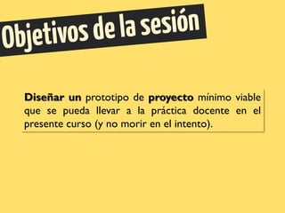 Diseñar un prototipo de proyecto mínimo viable
que se pueda llevar a la práctica docente en el
presente curso (y no morir en el intento).
 