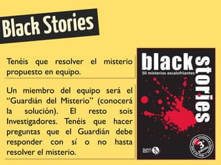 Tenéis que resolver el misterio
propuesto en equipo.
Un miembro del equipo será el
“Guardián del Misterio” (conocerá
la solución). El resto sois
Investigadores. Tenéis que hacer
preguntas que el Guardián debe
responder con sí o no hasta
resolver el misterio.
 