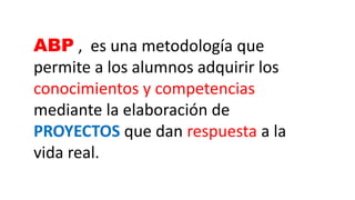 ABP , es una metodología que
permite a los alumnos adquirir los
conocimientos y competencias
mediante la elaboración de
PROYECTOS que dan respuesta a la
vida real.
 