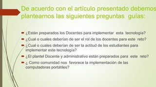 De acuerdo con el artículo presentado debemos
plantearnos las siguientes preguntas guías:
 ¿Están preparados los Docentes para implementar esta tecnología?
 ¿Cual o cuales deberían de ser el rol de los docentes para este reto?
 ¿Cual o cuales deberían de ser la actitud de los estudiantes para
implementar este tecnología?
 ¿El plantel Docente y administrativo están preparados para este reto?
 ¿ Como comunidad nos favorece la implementación de las
computadoras portátiles?
 