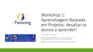 Workshop 1:
Aprendizagem Baseada
em Projetos: desafiar os
alunos a aprender!
15 DE MAIO DE 2020
MIGUELA FERNANDES | MIGUELA@SAPO.PT |
AGRUPAMENTO DE ESCOLAS DA BATALHA
EMBAIXADORA ETWINNING DA REGIÃO CENTRO
 