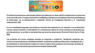 Elmétododeproyectosesunadelasalternativasmásviablesparael desarrollode competenciasenlosalumnos,
yaquepermiteponerenjuegoconocimientos,habilidadesyactitudesatravésdeldesarrollodelasactividadesque
se desprenden de su planteamiento y realización. (Centro de Investigación Educativa y & Capacitación
InstitucionalS.C.,2011)
Esunametodologíaintegradoraqueplantealainmersióndelestudianteenuna situacióno unaproblemática
realquerequieresoluciónocomprobación.Se caracterizaporaplicardemaneraprácticaunapropuestaque
permitasolucionar unproblemarealdesdediversasáreasdeconocimiento.(PimientaPrieto& García Fraile,
2012)
Los proyectos son tareas complejas, basadas en preguntas o problemas desafiantes, decisiones que
involucranalosestudiantesenactividadesdediseño,resolucióndeproblemas,fabricaciónoinvestigación;dara
losestudiantesla oportunidadde trabajardemanerarelativamenteautónomadurantelargos períodosde
tiempo;yculminarenproductosopresentacionesrealistas.(Stanley,2021)
 