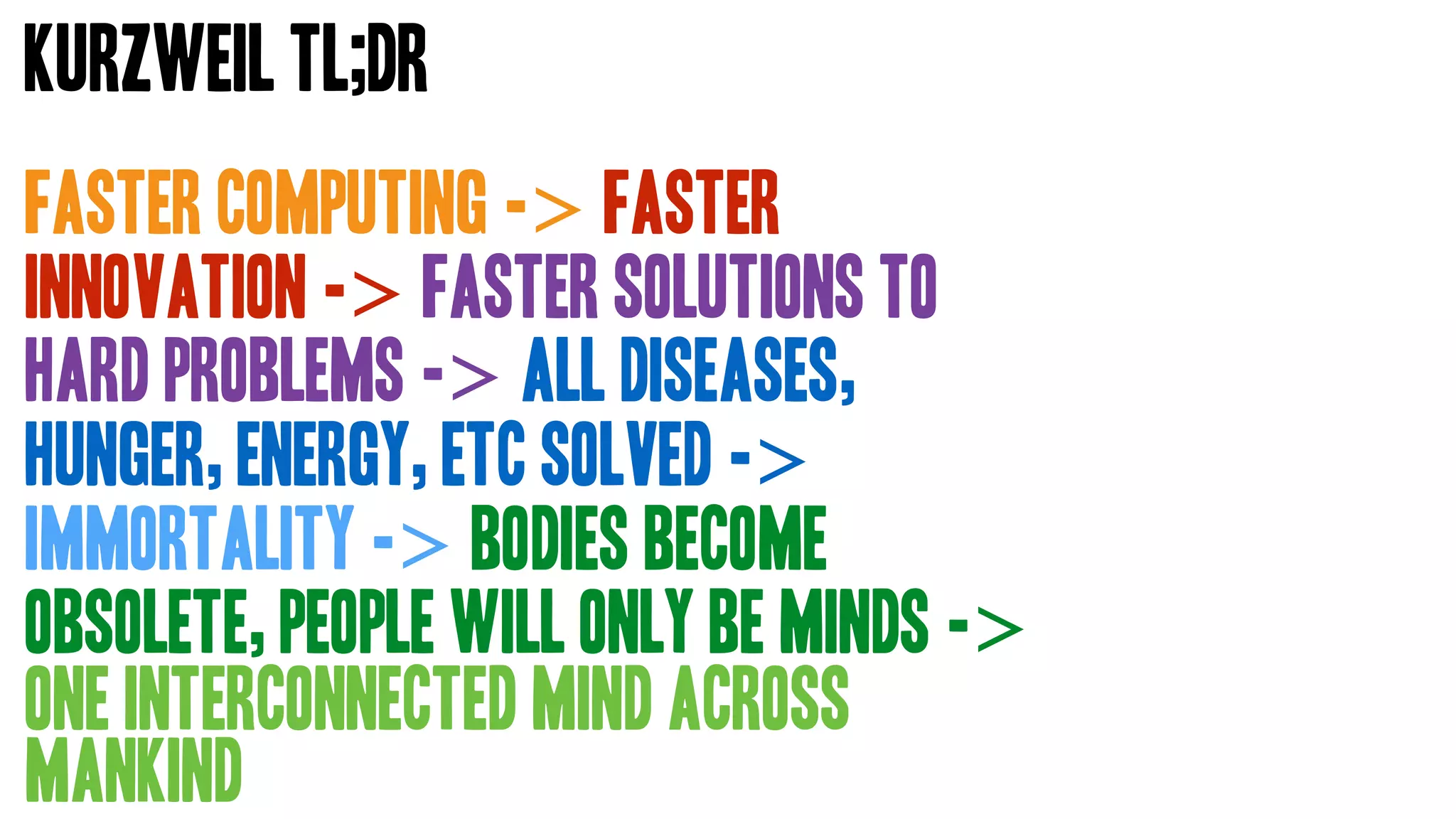Faster Computing -> faster
innovation -> faster solutions to
hard problems -> all diseases,
hunger, energy, etc solved ->
immortality -> bodies become
obsolete, people will only be minds ->
one interconnected mind across
mankind
Kurzweil TL;DR
 