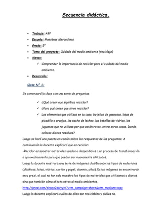Secuencia didáctica.
 Trabajo: ABP
 Escuela: Maestras Mercedinas
 Grado: 5°
 Tema del proyecto: Cuidado del medio ambiente (reciclaje)
 Metas:
 Comprender la importancia de reciclar para el cuidado del medio
ambiente.
 Desarrollo:
Clase N° 1:
Se comenzará la clase con una serie de preguntas:
 ¿Qué creen que significa reciclar?
 ¿Para qué creen que sirve reciclar?
 Los elementos que utilizas en tu casa: botellas de gaseosas, latas de
picadillo o arvejas, los sache de leches, las botellas de vidrios, los
juguetes que no utilizas por que están rotos, entre otras cosas. Donde
colocas dichos residuos?
Luego se hará una puesta en común sobre las respuestas de las preguntas. A
continuación la docente explicará que es reciclar:
-Reciclar es someter materiales usados o desperdicios a un proceso de transformación
o aprovechamiento para que puedan ser nuevamente utilizados.
Luego la docente mostrará una serie de imágenes clasificando los tipos de materiales
(plásticos, latas, vidrios, cartón y papel, alumnio, pilas). Estas imágenes se encontrarán
en u prezi, el cual no tan solo muestra los tipos de materiales que utilizamos a diarios
sino que también cómo afecta estos al medio ambientes.
http://prezi.com/ehnxo2salyyc/?utm_campaign=share&utm_medium=copy
Luego la docente explicará cuáles de ellos son reciclables y cuáles no.
 