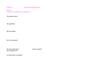 ANEXO II DIARIO DE APRENDIZAJE 
FECHA: 
ALUMNO/A O GRUPO DE ALUMNOS/AS: 
Hoy hemos hecho: 
He aprendido: 
Me ha gustado: 
No me ha gustado: 
Se me ha dado bien? Me ha costado? 
He de mejorar en? 
Le propondré a la maestra: 
 
