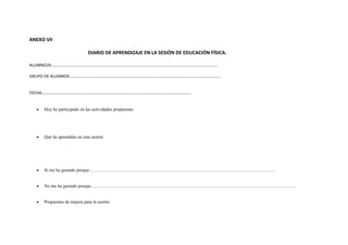 ANEXO VII 
DIARIO DE APRENDIZAJE EN LA SESIÓN DE EDUCACIÓN FÍSICA. 
ALUMNO/A:………………………………………………………………………………………………………………………………………….. 
GRUPO DE ALUMNOS:……………………………………………………………………………………………………………………………… 
FECHA:……………………………………………………………………………………………………………………………. 
· Hoy he participado en las actividades propuestas: 
· Qué he aprendido en esta sesión: 
· Sí me ha gustado porque…………………………………………………………………………………………………………… 
· No me ha gustado porque……………………………………………………………………………………………………………………… 
· Propuestas de mejora para la sesión: 
 
