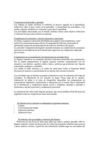 Competencia de aprender a aprender 
Los trabajos en grupo facilitará el verbalizar el proceso seguido en el aprendizaje, 
reflexionar sobre el qué y cómo se ha aprendido y desarrollado las actividades, y les 
ayuda a adquirir confianza en sí mismos y gusto por lo aprendido. 
Las actividades relacionadas con el método científico tienen como objetivo reflexionar 
y concretar los pasos para realizar un esquema. 
Competencia de autonomía e iniciativa personal y emocional. 
El trabajo cooperativo desarrolla habilidades para adquirir esta competencia, como 
utilizar los conocimientos para reforzar la capacidad de reflexión, alcanzando el 
aprendizaje a partir de una participación de todos los miembros del equipo . 
La actividad “compromiso de higiene” pretende fomentar un compromiso de autonomía 
personal con la colaboración de la familia para supervisar ese compromiso adquirido 
por sus hijos. 
Competencia en el conocimiento y la interacción con el medio físico 
La higiene corporal es un contenido educativo ideal para desarrollar esta competencia. 
Por su propio planteamiento la higiene requiere construir conjuntamente con los 
alumnos y sus familias aquellos valores, ideas y prácticas que potencian una higiene 
responsable, ecológica y saludable. 
Las salidas al taller artesano y al centro de salud para visitar al higienista dental 
favorecen el contacto y conocimiento de su entorno más cercano al alumno. 
Las actividades que se realizan en grupos cooperativos como la realización del mapa de 
conceptos, la elaboración de los murales, el juego “busca algo de tu equipo”, 
elaboración de jabón y la toma de fotografías, desarrollan las competencias en 
comunicación lingüística, conocimiento e interacción con el mundo físico, tratamiento 
de la información y competencia digital, social y ciudadana, aprender a aprender y 
autonomía e iniciativa personal y competencia emocional. 
La realización del video sobre Higiene personal, que será el producto final del proyecto 
englobaría todas las competencias antes mencionadas 
En relación con el currículo se trabajarán las siguientes materias: 
- Lengua. 
- Conocimiento del medio 
- Educación Artística 
- Educación física 
En relación a las necesidades e intereses del alumno: 
Partiremos de una lluvia de ideas para saber qué saben y quieren aprender sobre la 
higiene corporal, se parte de proyección de videos de programas infantiles para motivar 
y hacer atractivo el tema. A partir de esta información tendrán lugar las actividades del 
 