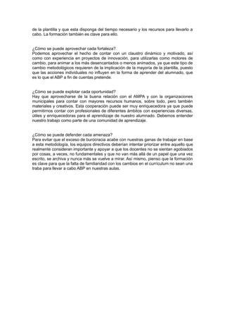 de la plantilla y que esta disponga del tiempo necesario y los recursos para llevarlo a 
cabo. La formación también es clave para ello. 
¿Cómo se puede aprovechar cada fortaleza? 
Podemos aprovechar el hecho de contar con un claustro dinámico y motivado, así 
como con experiencia en proyectos de innovación, para utilizarlas como motores de 
cambio, para animar a los más desencantados o menos animados, ya que este tipo de 
cambio metodológicos requieren de la implicación de la mayoría de la plantilla, puesto 
que las acciones individuales no influyen en la forma de aprender del alumnado, que 
es lo que el ABP a fin de cuentas pretende. 
¿Cómo se puede explotar cada oportunidad? 
Hay que aprovecharse de la buena relación con el AMPA y con la organizaciones 
municipales para contar con mayores recursos humanos, sobre todo, pero también 
materiales y creativos. Esta cooperación puede ser muy enriquecedora ya que puede 
permitirnos contar con profesionales de diferentes ámbitos con experiencias diversas, 
útiles y enriquecedoras para el aprendizaje de nuestro alumnado. Debemos entender 
nuestro trabajo como parte de una comunidad de aprendizaje. 
¿Cómo se puede defender cada amenaza? 
Para evitar que el exceso de burocracia acabe con nuestras ganas de trabajar en base 
a esta metodología, los equipos directivos deberían intentar priorizar entre aquello que 
realmente consideran importante y apoyar a que los docentes no se sientan agobiados 
por cosas, a veces, no fundamentales y que no van más allá de un papel que una vez 
escrito, se archiva y nunca más se vuelve a mirar. Así mismo, pienso que la formación 
es clave para que la falta de familiaridad con los cambios en el currículum no sean una 
traba para llevar a cabo ABP en nuestras aulas. 
