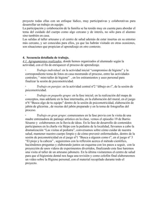 proyecto todas ellas con un enfoque lúdico, muy participativas y colaborativas para 
desarrollar un trabajo en equipo. 
La participación y colaboración de la familia se ha tenido muy en cuenta para abordar el 
tema del cuidado del cuerpo como algo cercano y de interés, no sólo para el alumno 
sino también en casa. 
Las salidas al taller artesano y al centro de salud además de estar insertas en su entorno 
más cercano, y ser conocidas para ellos, ya que las habrán visitado en otras ocasiones, 
son situaciones que propician el aprendizaje en otro contexto. 
4. Secuencia detallada de trabajo. 
4.1. Agrupamientos realizados, donde hemos organizados al alumnado según la 
actividad, con el fin de enriquecer el proceso de aprendizaje. 
◦ Trabajo individual: en la actividad inicial “compromiso de higiene” y la 
correspondiente toma de fotos en casa mostrando el proceso, entre las actividades 
centrales; “ mini-taller de higiene” , en los estiramientos y aseo personal para 
finalizar la sesión de psicomotricidad. 
◦ Trabajo en parejas: en la actividad central nº2 “dibujo en t”, de la sesión de 
psicomotricidad. 
◦ Trabajo en pequeño grupo: en la fase inicial; en la realización del mapa de 
conceptos, mas adelante en la fase intermedia, en la elaboración del mural, en el juego 
nº4 “Busca algo de tu equipo” dentro de la sesión de psicomotricidad, elaboración de 
jabón de glicerina , de recetas del jabón preparado y en la toma de fotografías del 
proceso. 
◦ Trabajo en gran grupo: comenzamos en la fase previa con la visita de una 
madre entrenadora de patinaje artístico en la clase, vemos el episodio 19 de Barrio 
Sésamo y colaboramos en la lluvia de ideas. En la fase de desarrollo de contenidos 
participamos en la charla vía Skipe con la pediatra de la localidad, llevamos a cabo la 
dramatización “Las visitas al pediatra”, conversamos sobre cómo cuidar de nuestra 
salud, mantener nuestro cuerpo limpio y de cómo prevenir enfermedades, dentro de la 
sesión de psicomotricidad en el juego nº1 “Busca a alguien como t”, en el juego nº 3 
“El piojo y la cabeza” , seguiremos con la reflexión acerca el método científico, 
haciéndonos preguntas y elaborando juntos un esquema con los pasos a seguir, con la 
proyección de unos videos de experimentos divertidos, finalizando esta fase haremos 
una visita al taller de un artesano jabonero. En la última visitaremos el centro de salud 
para que el higienista dental nos haga una revisión y como colofón final elaboraremos 
un video sobre la Higiene personal, con el material recopilado durante todo el 
proyecto. 
 