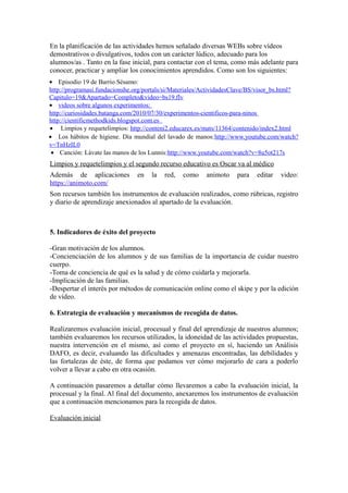 En la planificación de las actividades hemos señalado diversas WEBs sobre vídeos 
demostrativos o divulgativos, todos con un carácter lúdico, adecuado para los 
alumnos/as . Tanto en la fase inicial, para contactar con el tema, como más adelante para 
conocer, practicar y ampliar los conocimientos aprendidos. Como son los siguientes: 
· Episodio 19 de Barrio Sésamo: 
http://programasi.fundacionshe.org/portals/si/Materiales/ActividadesClave/BS/visor_bs.html? 
Capitulo=19&Apartado=Completo&video=bs19.flv 
· videos sobre algunos experimentos: 
http://curiosidades.batanga.com/2010/07/30/experimentos-cientificos-para-ninos 
http://cientificmethodkids.blogspot.com.es 
· Limpios y requetelimpios: http://conteni2.educarex.es/mats/11364/contenido/index2.html 
· Los hábitos de higiene. Día mundial del lavado de manos:http://www.youtube.com/watch? 
v=TnHzIL0 
· Canción: Lávate las manos de los Lunnis:http://www.youtube.com/watch?v=8u5ot217s 
Limpios y requetelimpios y el segundo recurso educativo es Oscar va al médico 
Además de aplicaciones en la red, como animoto para editar video: 
https://animoto.com/ 
Son recursos también los instrumentos de evaluación realizados, como rúbricas, registro 
y diario de aprendizaje anexionados al apartado de la evaluación. 
5. Indicadores de éxito del proyecto 
-Gran motivación de los alumnos. 
-Concienciación de los alumnos y de sus familias de la importancia de cuidar nuestro 
cuerpo. 
-Toma de conciencia de qué es la salud y de cómo cuidarla y mejorarla. 
-Implicación de las familias. 
-Despertar el interés por métodos de comunicación online como el skipe y por la edición 
de vídeo. 
6. Estrategia de evaluación y mecanismos de recogida de datos. 
Realizaremos evaluación inicial, procesual y final del aprendizaje de nuestros alumnos; 
también evaluaremos los recursos utilizados, la idoneidad de las actividades propuestas, 
nuestra intervención en el mismo, así como el proyecto en sí, haciendo un Análisis 
DAFO, es decir, evaluando las dificultades y amenazas encontradas, las debilidades y 
las fortalezas de éste, de forma que podamos ver cómo mejorarlo de cara a poderlo 
volver a llevar a cabo en otra ocasión. 
A continuación pasaremos a detallar cómo llevaremos a cabo la evaluación inicial, la 
procesual y la final. Al final del documento, anexaremos los instrumentos de evaluación 
que a continuación mencionamos para la recogida de datos. 
Evaluación inicial 
 