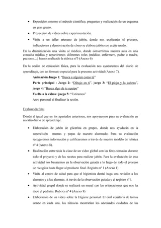 · Exposición entorno el método científico, preguntas y realización de un esquema 
en gran grupo. 
· Proyección de videos sobre experimentación. 
· Visita a un taller artesano de jabón, donde nos explicarán el proceso, 
indicaciones y demostración de cómo se elabora jabón con aceite usado. 
En la dramatización una visita al médico, donde convertimos nuestra aula en una 
consulta médica y repartiremos diferentes roles (médico, enfermero, padre o madre, 
paciente…) hemos realizado la rúbrica nº3 (Anexo 6) 
En la sesión de educación física, para la evaluación nos ayudaremos del diario de 
aprendizaje, con un formato especial para la presente actividad (Anexo 7). 
Animación Juego 1: “Busca a alguien como tú” 
Parte principal : Juego 2: “Dibujo en ti”, juego 3: “El piojo y la cabeza”, 
juego 4: “Busca algo de tu equipo” 
Vuelta a la calma: juego 5: “Estiramos” 
Aseo personal al finalizar la sesión. 
Evaluación final 
Donde al igual que en los apartados anteriores, nos apoyaremos para su evaluación en 
nuestro diario de aprendizaje. 
· Elaboración de jabón de glicerina en grupos, donde nos ayudarán en la 
supervisión mamas y papas de nuestro alumnado. Para su evaluación 
recogeremos información y calificaremos a través de nuestro modelo de rubrica 
nº 4 (Anexo 8). 
· Realización entre toda la clase de un video global con las fotos tomadas durante 
todo el proyecto y de las recetas para realizar jabón. Para la evaluación de esta 
actividad nos basaremos en la observación guiada a lo largo de todo el proceso 
de recogida hasta llegar al producto final. Registro nº 1 (Anexo 1) 
· Visita al centro de salud para que el higienista dental haga una revisión a los 
alumnos y a las alumnas. A través de la observación guiada y el registro nº1. 
· Actividad grupal donde se realizará un mural con las orientaciones que nos ha 
dado el pediatra. Rubrica nº 4 (Anexo 8) 
· Elaboración de un video sobre la Higiene personal. El cual constaría de tomas 
donde en cada una, los niños/as mostrarían los adecuados cuidados de las 
 