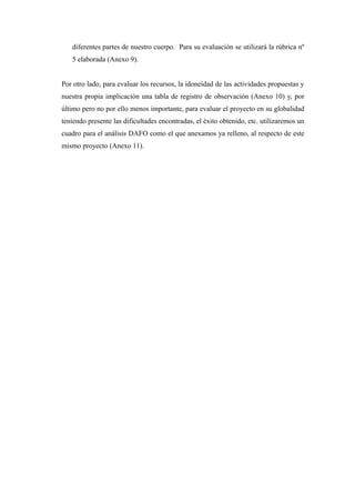 diferentes partes de nuestro cuerpo. Para su evaluación se utilizará la rúbrica nº 
5 elaborada (Anexo 9). 
Por otro lado, para evaluar los recursos, la idoneidad de las actividades propuestas y 
nuestra propia implicación una tabla de registro de observación (Anexo 10) y, por 
último pero no por ello menos importante, para evaluar el proyecto en su globalidad 
teniendo presente las dificultades encontradas, el éxito obtenido, etc. utilizaremos un 
cuadro para el análisis DAFO como el que anexamos ya relleno, al respecto de este 
mismo proyecto (Anexo 11). 
 