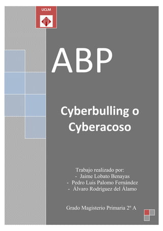 UCLM




   ABP
       Cyberbulling o
        Cyberacoso


            Trabajo realizado por:
            - Jaime Lobato Benayas
        - Pedro Luis Palomo Fernández
         - Álvaro Rodríguez del Álamo


        Grado Magisterio Primaria 2º A
 