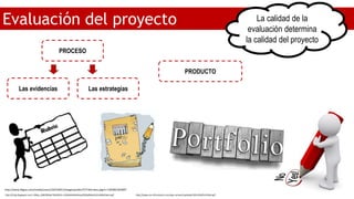 Evaluación del proyecto La calidad de la
evaluación determina
la calidad del proyecto
PROCESO
PRODUCTO
Las evidencias Las estrategias
http://www.bligoo.com/media/users/10/533651/images/public/57736/rubric.jpg?v=1303061503097
http://4.bp.blogspot.com/-2Myu_BWCW9w/Tbhi9ZzYs-I/AAAAAAAAAAw/hZQa9Xxkj14/s1600/diario.gif http://www.six-informatics.com/wp-content/uploads/2015/04/Portfolio.gif
 