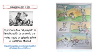 https://docs.google.com/presentation/d/1lES8lvnU--LmhQNOUWqE5jBNWIAnRPbNLayhYBCQAp8/edit?hl=es
Cabalgando con el CID
El producto final del proyecto es
la elaboración de un cómic o un
vídeo sobre un episodio sobre
el Cantar del Mío Cid
https://sites.google.com/a/arrigorriagabhi.n
et/cabalgandoconelcid/home
 