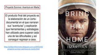 Proyecto Survivor. Aventura en Marte
El producto final del proyecto es
la elaboración de un corto-
documental en el que narraran
sus “aventuras” y explicarán
que herramientas y estrategias
han utilizado para superar cada
una de las dificultades y así
conseguir regresar a casa.
http://jofeprofetomates.blogspot.com.es/2015/10/
proyecto-survivor-aventura-en-marte.html
 
