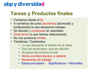 Tareas y Productos finales
• Comienzo desde el fin
• A comienzo de curso decidimos (alumnado y
profesorado) lo que deseamos trabajar.
• Se discute y consensúa en asamblea
• Ordenamos lo que hemos seleccionado.
• No nos ponemos límites.
• Temáticas / Contenidos:
• Lo que despierte el interés de la clase
• Que les preocupen, que les afecten
• Surgidas del entorno social
• Sobre acontecimientos a celebrar
• Necesarias de trabajar
• Extracurriculares - Significativos - Informales
 