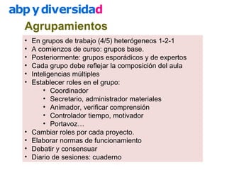Agrupamientos
• En grupos de trabajo (4/5) heterógeneos 1-2-1
• A comienzos de curso: grupos base.
• Posteriormente: grupos esporádicos y de expertos
• Cada grupo debe reflejar la composición del aula
• Inteligencias múltiples
• Establecer roles en el grupo:
• Coordinador
• Secretario, administrador materiales
• Animador, verificar comprensión
• Controlador tiempo, motivador
• Portavoz…
• Cambiar roles por cada proyecto.
• Elaborar normas de funcionamiento
• Debatir y consensuar
• Diario de sesiones: cuaderno
 