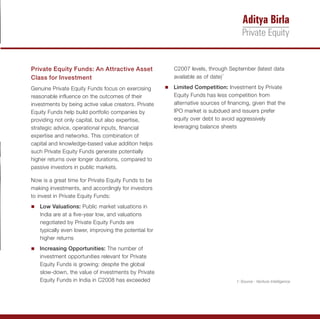 Private Equity Funds: An Attractive Asset                 C2007 levels, through September (latest data
Class for Investment                                      available as of date)1

Genuine Private Equity Funds focus on exercising       Limited Competition: Investment by Private
                                                       n
reasonable influence on the outcomes of their             Equity Funds has less competition from
investments by being active value creators. Private       alternative sources of financing, given that the
Equity Funds help build portfolio companies by            IPO market is subdued and issuers prefer
providing not only capital, but also expertise,           equity over debt to avoid aggressively
strategic advice, operational inputs, financial           leveraging balance sheets
expertise and networks. This combination of
capital and knowledge-based value addition helps
such Private Equity Funds generate potentially
higher returns over longer durations, compared to
passive investors in public markets.

Now is a great time for Private Equity Funds to be
making investments, and accordingly for investors
to invest in Private Equity Funds:
n Valuations: Public market valuations in
Low
   India are at a five-year low, and valuations
   negotiated by Private Equity Funds are
   typically even lower, improving the potential for
   higher returns
Increasing Opportunities: The number of
n
   investment opportunities relevant for Private
   Equity Funds is growing: despite the global
   slow-down, the value of investments by Private
   Equity Funds in India in C2008 has exceeded                                      1: Source - Venture Intelligence
 