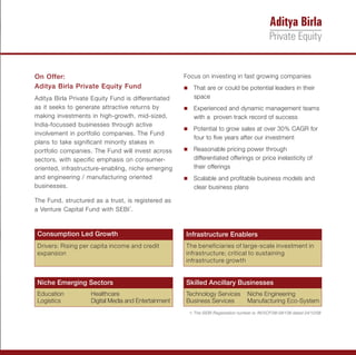 On Offer:                                             Focus on investing in fast growing companies
Aditya Birla Private Equity Fund                      n are or could be potential leaders in their
                                                      That
Aditya Birla Private Equity Fund is differentiated       space
as it seeks to generate attractive returns by         Experienced and dynamic management teams
                                                      n
making investments in high-growth, mid-sized,            with a proven track record of success
India-focussed businesses through active
                                                      Potential to grow sales at over 30% CAGR for
                                                      n
involvement in portfolio companies. The Fund
                                                         four to five years after our investment
plans to take significant minority stakes in
portfolio companies. The Fund will invest across      Reasonable pricing power through
                                                      n
sectors, with specific emphasis on consumer-             differentiated offerings or price inelasticity of
oriented, infrastructure-enabling, niche emerging        their offerings
and engineering / manufacturing oriented              Scalable and profitable business models and
                                                      n
businesses.                                              clear business plans

The Fund, structured as a trust, is registered as
a Venture Capital Fund with SEBI1.



Consumption Led Growth                                Infrastructure Enablers
Drivers: Rising per capita income and credit          The beneficiaries of large-scale investment in
expansion                                             infrastructure; critical to sustaining
                                                      infrastructure growth


Niche Emerging Sectors                                Skilled Ancillary Businesses
Education           Healthcare                        Technology Services           Niche Engineering
Logistics           Digital Media and Entertainment   Business Services             Manufacturing Eco-System
                                                       1: The SEBI Registration number is: IN/VCF/08-09/138 dated 24/12/08
 