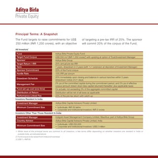 Principal Terms: A Snapshot
The Fund targets to raise commitments for US$                            of targeting a pre-tax IRR of 25%. The sponsor
250 million (INR 1,250 crores), with an objective                        will commit 20% of the corpus of the Fund.

All Investors1
 Fund                                      Aditya Birla Private Equity Fund
 Target Fund Corpus                        US$ 250 mn2 (INR 1,250 crores3) with upsizing at option of Trust/Investment Manager
 Sponsor                                   Aditya Birla Group
 Target Return / IRR                       25% annual pre tax IRR
 Term                                      7 years, drawdown in 3 years (with 1+1 extension at discretion of Investment Manager)
 Sponsor Commitment                        20% of the Fund corpus
 Hurdle Rate                               10% IRR per annum
                                           20% immediately upon closing and balance in various tranches within 3 years
 Drawdown Schedule
                                           (drawdown notice of 21 days)
 Management Fee                            2% pa of the committed capital during the commitment period, and 2% pa of effective
                                           corpus (amount drawn down less capital returned) thereafter; plus applicable taxes
 Fund set-up cost (one-time)               On actuals; not exceeding 3% of the aggregate committed capital
 Distribution of Return                    Distribution will be net of all taxes as applicable
 Performance Linked Fee                    20% of the pre-tax return with catch-up
Investors Resident In India
 Investment Manager                         Aditya Birla Capital Advisors Private Limited
 Minimum Commitment Size                   ? INR 50 lakhs
                                           Individuals:
                                           ? and institutional investors: INR 2 crores
                                           Corporate
Investors Other Than Those Resident In India
 Investment Manager                         Indigold Asset Management Company Limited, Mauritius; part of Aditya Birla Group
 Country Advisor                            Aditya Birla Capital Advisors Private Limited, India
                                            ? US$ 250,000
                                            Individuals:
 Minimum Commitment Size                    ? and institutional investors: US$ 2 million
                                            Corporate

1: While most of the principal terms are common to all investors, a few terms differ depending on whether investors are resident in India or
   outside India, as indicated above
2: Fund corpus to be raised from India and overseas
3: US$ 1 = INR 50
 