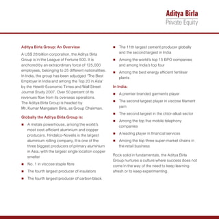 Aditya Birla Group: An Overview                       The 11th largest cement producer globally
                                                      n

A US$ 28 billion corporation, the Aditya Birla           and the second largest in India
Group is in the League of Fortune 500. It is          Among the world’s top 15 BPO companies
                                                      n
anchored by an extraordinary force of 125,000            and among India’s top four
employees, belonging to 25 different nationalities.   Among the best energy efficient fertiliser
                                                      n
In India, the group has been adjudged ‘The Best          plants
Employer in India and among the Top 20 in Asia’
by the Hewitt-Economic Times and Wall Street          In India:
Journal Study 2007. Over 50 percent of its            A premier branded garments player
                                                      n
revenues flow from its overseas operations.
The Aditya Birla Group is headed by                   The second largest player in viscose filament
                                                      n

Mr. Kumar Mangalam Birla, as Group Chairman.             yarn
                                                      The second largest in the chlor-alkali sector
                                                      n
Globally the Aditya Birla Group is:
                                                      Among the top five mobile telephony
                                                      n
A metals powerhouse, among the world’s
n
                                                         companies
   most cost-efficient aluminium and copper
   producers. Hindalco-Novelis is the largest         A leading player in financial services
                                                      n

   aluminium rolling company. It is one of the        Among the top three super-market chains in
                                                      n
   three biggest producers of primary aluminium          the retail business
   in Asia, with the largest single location copper
   smelter                                            Rock solid in fundamentals, the Aditya Birla
                                                      Group nurtures a culture where success does not
n in viscose staple fibre
No. 1                                                 come in the way of the need to keep learning
The fourth largest producer of insulators
n                                                     afresh or to keep experimenting.
The fourth largest producer of carbon black
n
 