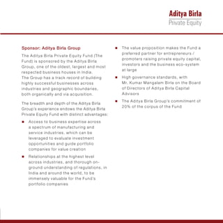 Sponsor: Aditya Birla Group                     n value proposition makes the Fund a
                                                The
                                                  preferred partner for entrepreneurs /
The Aditya Birla Private Equity Fund (The
                                                  promoters raising private equity capital,
Fund) is sponsored by the Aditya Birla
                                                  investors and the business eco-system
Group, one of the oldest, largest and most
                                                  at large
respected business houses in India.
The Group has a track record of building        n gover nance standards, with
                                                High
highly successful businesses across               Mr. Kumar Mangalam Birla on the Board
industries and geographic boundaries,             of Directors of Aditya Birla Capital
both organically and via acquisition.             Advisors
                                                n Aditya Birla Group’s commitment of
                                                The
The breadth and depth of the Aditya Birla
                                                  20% of the corpus of the Fund
Group’s experience endows the Aditya Birla
Private Equity Fund with distinct advantages:
Access to business expertise across
n
   a spectrum of manufacturing and
   service industries, which can be
   leveraged to evaluate investment
   opportunities and guide portfolio
   companies for value creation
Relationships at the highest level
n
   across industries, and thorough on-
   ground understanding of regulations, in
   India and around the world, to be
   immensely valuable for the Fund’s
   portfolio companies
 