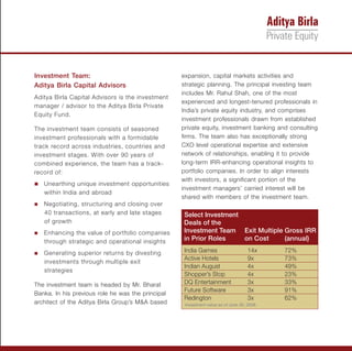 Investment Team:                                   expansion, capital markets activities and
Aditya Birla Capital Advisors                      strategic planning. The principal investing team
                                                   includes Mr. Rahul Shah, one of the most
Aditya Birla Capital Advisors is the investment
                                                   experienced and longest-tenured professionals in
manager / advisor to the Aditya Birla Private
                                                   India’s private equity industry, and comprises
Equity Fund.
                                                   investment professionals drawn from established
The investment team consists of seasoned           private equity, investment banking and consulting
investment professionals with a formidable         firms. The team also has exceptionally strong
track record across industries, countries and      CXO level operational expertise and extensive
investment stages. With over 90 years of           network of relationships, enabling it to provide
combined experience, the team has a track-         long-term IRR-enhancing operational insights to
record of:                                         portfolio companies. In order to align interests
                                                   with investors, a significant portion of the
Unearthing unique investment opportunities
n
                                                   investment managers’ carried interest will be
   within India and abroad
                                                   shared with members of the investment team.
Negotiating,
n               structuring and closing over
   40 transactions, at early and late stages       Select Investment
   of growth                                       Deals of the
Enhancing
n             the value of portfolio companies     Investment Team Exit Multiple Gross IRR
   through strategic and operational insights      in Prior Roles    on Cost     (annual)

Generating
n             superior returns by divesting        India Games                      14x     72%
                                                   Active Hotels                    9x      73%
   investments through multiple exit
                                                   Indian August                    4x      49%
   strategies
                                                   Shopper’s Stop                   4x      23%
The investment team is headed by Mr. Bharat        DQ Entertainment                 3x      33%
                                                   Future Software                  3x      91%
Banka. In his previous role he was the principal
                                                   Redington                        3x      62%
architect of the Aditya Birla Group’s M&A based     Investment value as of June 30, 2008.
 