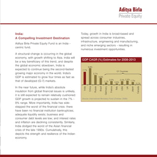 India:                                                 Today, growth in India is broad-based and
A Compelling Investment Destination                    spread across consumer industries,
                                                       infrastructure, engineering and manufacturing,
Aditya Birla Private Equity Fund is an India -
                                                       and niche emerging sectors - resulting in
centric fund.
                                                       numerous investment opportunities.
A structural change is occurring in the global
economy, with growth shifting to Asia. India will
                                                       GDP CAGR (%) Estimates for 2008-2013
be a key beneficiary of this trend, and despite
the global economic slowdown, India is                           9.8%
expected to continue being the second-fastest           7.7%
                                                                                                                G7 Countries
growing major economy in the world. India’s                              5.7%
GDP is estimated to grow four times as fast as                                    4.0%
                                                                                                     2.0%             2.0% 2.4% 1.7%
that of developed (G-7) markets.                                                           1.1%               0.6%
                                                                                                                                          0.1%

In the near future, while India’s absolute




                                                                                                                                  Japan
                                                                                  Brazil



                                                                                                     France
                                                         India

                                                                 China

                                                                         Russia




                                                                                                                                          Canada
                                                                                           Germany



                                                                                                              Italy

                                                                                                                       USA

                                                                                                                             UK
insulation from global financial issues is unlikely,
it is still expected to remain relatively cushioned:
GDP growth is projected to sustain in the 7% -         Source: International Monetary Fund (October, 2008).

8% range. More importantly, India has side-
stepped the worst of the financial crisis: there
have been no financial institution bankruptcies;
adequate liquidity exists; business and
consumer debt levels are low; and interest rates
and inflation are declining consistently. Similarly,
India dodged the worst of the Asian financial
crisis of the late 1990s. Cumulatively, this
depicts the strength and resilience of the Indian
economy.
 