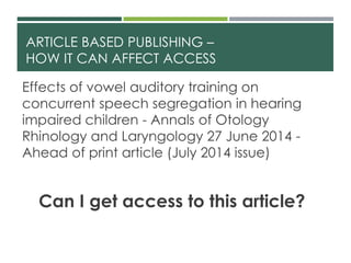 ARTICLE BASED PUBLISHING –
HOW IT CAN AFFECT ACCESS
Effects of vowel auditory training on
concurrent speech segregation in hearing
impaired children - Annals of Otology
Rhinology and Laryngology 27 June 2014 -
Ahead of print article (July 2014 issue)
Can I get access to this article?
 
