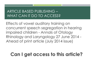 ARTICLE BASED PUBLISHING –
WHAT CAN IT DO TO ACCESS?
Effects of vowel auditory training on
concurrent speech segregation in hearing
impaired children - Annals of Otology
Rhinology and Laryngology 27 June 2014 -
Ahead of print article (July 2014 issue)
Can I get access to this article?
 
