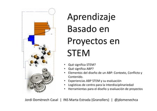 Aprendizaje
Basado en
Proyectos en
STEM
Jordi Domènech Casal | INS Marta Estrada (Granollers) | @jdomenechca
• Qué significa STEM?
• Qué significa ABP?
• Elementos del diseño de un ABP: Contexto, Conflicto y
Contenido.
• Experiencias ABP STEM y su evaluación
• Logísticas de centro para la Interdisciplinariedad
• Herramientas para el diseño y evaluación de proyectos
 