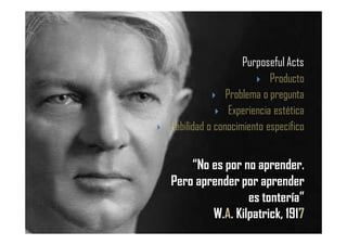“No es por no aprender.
Pero aprender por aprender
es tontería”
W.A. Kilpatrick, 1917
Purposeful Acts
Producto
Problema o pregunta
Experiencia estética
Habilidad o conocimiento específico
 